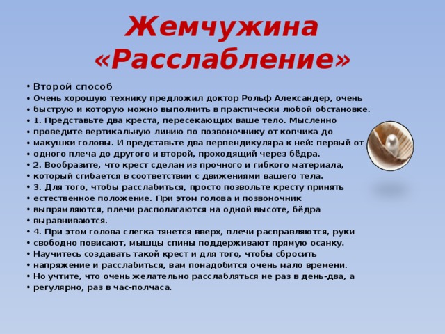 Жемчужина «Расслабление» Второй способ Очень хорошую технику предложил доктор Рольф Александер, очень быструю и которую можно выполнить в практически любой обстановке. 1. Представьте два креста, пересекающих ваше тело. Мысленно проведите вертикальную линию по позвоночнику от копчика до макушки головы. И представьте два перпендикуляра к ней: первый от одного плеча до другого и второй, проходящий через бёдра. 2. Вообразите, что крест сделан из прочного и гибкого материала, который сгибается в соответствии с движениями вашего тела. 3. Для того, чтобы расслабиться, просто позвольте кресту принять естественное положение. При этом голова и позвоночник выпрямляются, плечи располагаются на одной высоте, бёдра выравниваются. 4. При этом голова слегка тянется вверх, плечи расправляются, руки свободно повисают, мышцы спины поддерживают прямую осанку. Научитесь создавать такой крест и для того, чтобы сбросить напряжение и расслабиться, вам понадобится очень мало времени. Но учтите, что очень желательно расслабляться не раз в день-два, а регулярно, раз в час-полчаса. 