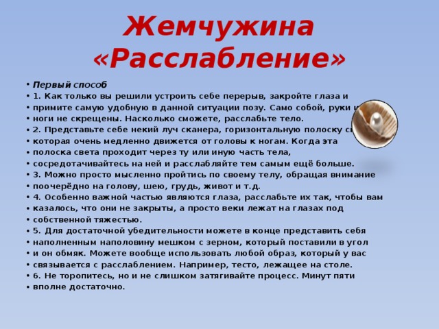 Жемчужина «Расслабление» Первый способ 1. Как только вы решили устроить себе перерыв, закройте глаза и примите самую удобную в данной ситуации позу. Само собой, руки и ноги не скрещены. Насколько сможете, расслабьте тело. 2. Представьте себе некий луч сканера, горизонтальную полоску света, которая очень медленно движется от головы к ногам. Когда эта полоска света проходит через ту или иную часть тела, сосредотачивайтесь на ней и расслабляйте тем самым ещё больше. 3. Можно просто мысленно пройтись по своему телу, обращая внимание поочерёдно на голову, шею, грудь, живот и т.д. 4. Особенно важной частью являются глаза, расслабьте их так, чтобы вам казалось, что они не закрыты, а просто веки лежат на глазах под собственной тяжестью. 5. Для достаточной убедительности можете в конце представить себя наполненным наполовину мешком с зерном, который поставили в угол и он обмяк. Можете вообще использовать любой образ, который у вас связывается с расслаблением. Например, тесто, лежащее на столе. 6. Не торопитесь, но и не слишком затягивайте процесс. Минут пяти вполне достаточно. 
