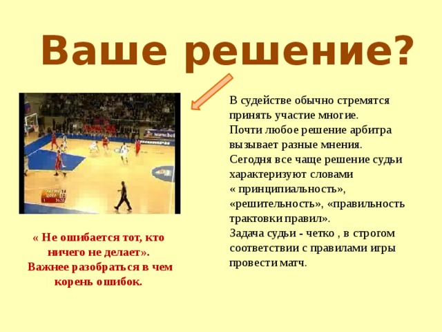 Ваше решение? В судействе обычно стремятся принять участие многие. Почти любое решение арбитра вызывает разные мнения. Сегодня все чаще решение судьи характеризуют словами « принципиальность», «решительность», «правильность трактовки правил». Задача судьи - четко , в строгом соответствии с правилами игры провести матч. « Не ошибается тот, кто ничего не делает».  Важнее разобраться в чем корень ошибок. 