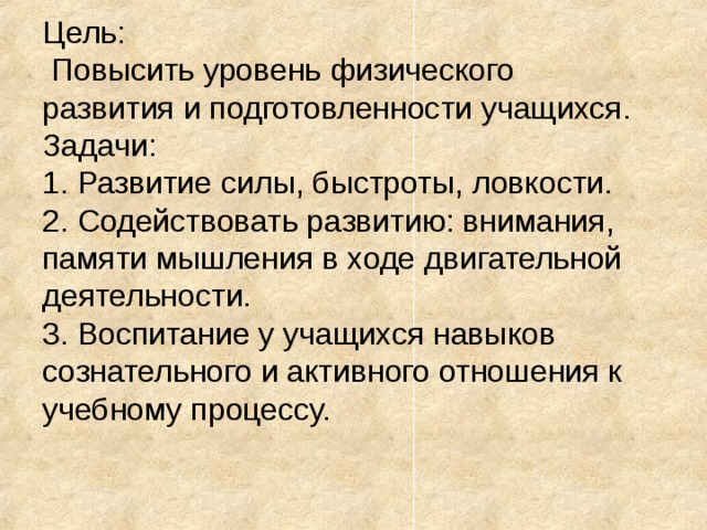 Цель:  Повысить уровень физического развития и подготовленности учащихся. Задачи: 1. Развитие силы, быстроты, ловкости. 2. Содействовать развитию: внимания, памяти мышления в ходе двигательной деятельности. 3. Воспитание у учащихся навыков сознательного и активного отношения к учебному процессу. 