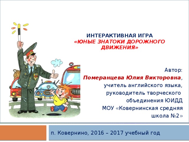    интерактивная игра  «Юные Знатоки дорожного движения» Автор: Померанцева Юлия Викторовна , учитель английского языка,  руководитель творческого объединения ЮИДД МОУ «Ковернинская средняя школа №2» п. Ковернино, 2016 – 2017 учебный год 
