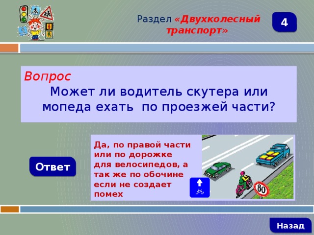 Раздел  «Двухколесный транспорт» 4 Вопрос Может ли водитель скутера или мопеда ехать по проезжей части?  Да, по правой части или по дорожке для велосипедов, а так же по обочине если не создает помех Ответ   Назад 