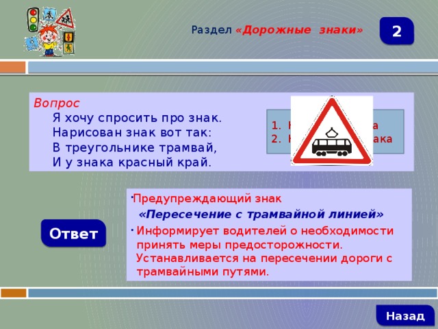 Раздел  «Дорожные знаки» 2 Вопрос Я хочу спросить про знак. Нарисован знак вот так: В треугольнике трамвай, И у знака красный край. Название знака Назначение знака Предупреждающий знак  «Пересечение с трамвайной линией» Информирует водителей о необходимости принять меры предосторожности. Устанавливается на пересечении дороги с трамвайными путями. Ответ   Назад 
