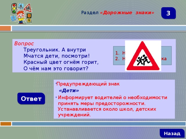 Раздел  «Дорожные знаки» 3 Вопрос Треугольник. А внутри Мчатся дети, посмотри! Красный цвет огнём горит, О чём нам это говорит? Название знака Назначение знака Предупреждающий знак  «Дети» Информирует водителей о необходимости принять меры предосторожности. Устанавливается около школ, детских учреждений. Ответ   Назад 