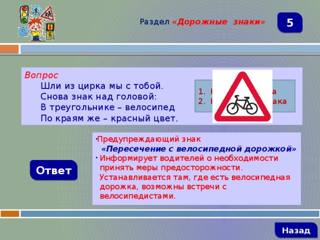 Раздел  «Дорожные знаки» 5 Вопрос Шли из цирка мы с тобой. Снова знак над головой: В треугольнике – велосипед По краям же – красный цвет. Название знака Назначение знака Предупреждающий знак  «Пересечение с велосипедной дорожкой» Информирует водителей о необходимости принять меры предосторожности. Устанавливается там, где есть велосипедная дорожка, возможны встречи с велосипедистами. Ответ   Назад 