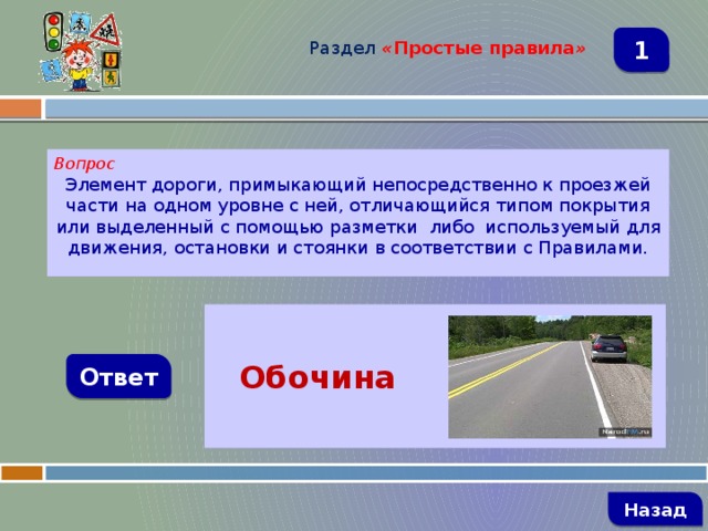 Раздел  « Простые правила » 1 Вопрос Элемент дороги, примыкающий непосредственно к проезжей части на одном уровне с ней, отличающийся типом покрытия или выделенный с помощью разметки  либо  используемый для движения, остановки и стоянки в соответствии с Правилами.  Обочина  Ответ   Назад 