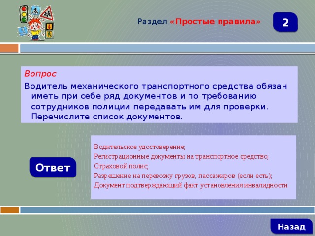 Раздел  « Простые правила » 2 Вопрос Водитель механического транспортного средства обязан иметь при себе ряд документов и по требованию сотрудников полиции передавать им для проверки. Перечислите список документов.  Водительское удостоверение; Регистрационные документы на транспортное средство; Страховой полис; Разрешение на перевозку грузов, пассажиров (если есть); Документ подтверждающий факт установления инвалидности  Ответ   Назад 