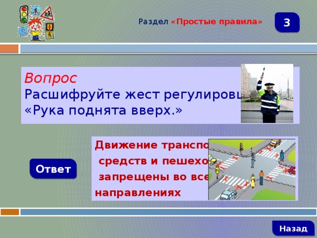 Раздел  « Простые правила » 3 Вопрос Расшифруйте жест регулировщика. «Рука поднята вверх.» Движение транспортных  средств и пешеходов  запрещены во всех направлениях Ответ   Назад 