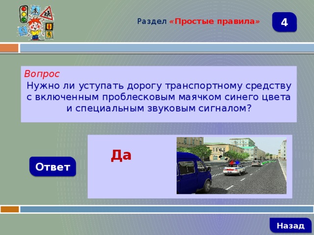 Раздел  « Простые правила » 4 Вопрос Нужно ли уступать дорогу транспортному средству с включенным проблесковым маячком синего цвета и специальным звуковым сигналом?   Да Ответ   Назад 