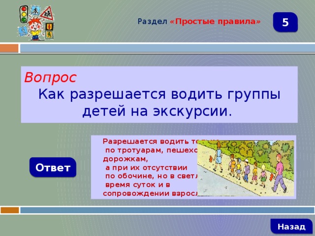 Раздел  « Простые правила » 5 Вопрос Как разрешается водить группы детей на экскурсии. Разрешается водить только  по тротуарам, пешеходным дорожкам,  а при их отсутствии  по обочине, но в светлое  время суток и в сопровождении взрослых Ответ   Назад 