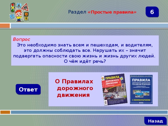 Раздел  « Простые правила » 6 Вопрос Это необходимо знать всем и пешеходам, и водителям, это должны соблюдать все. Нарушать их – значит подвергать опасности свою жизнь и жизнь других людей. О чём идёт речь?   О Правилах  дорожного  движения Ответ   Назад 