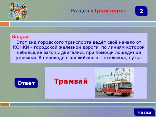 Раздел  «Транспорт» 2 Вопрос Этот вид городского транспорта ведёт своё начало от КОНКИ – городской железной дороги, по линиям которой небольшие вагоны двигались при помощи лошадиной упряжки. В переводе с английского - «тележка, путь»   Трамвай  Ответ   Назад 