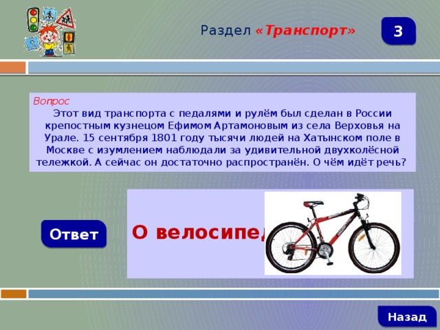 Раздел  «Транспорт» 3 Вопрос Этот вид транспорта с педалями и рулём был сделан в России крепостным кузнецом Ефимом Артамоновым из села Верховья на Урале. 15 сентября 1801 году тысячи людей на Хатынском поле в Москве с изумлением наблюдали за удивительной двухколёсной тележкой. А сейчас он достаточно распространён. О чём идёт речь?  О велосипеде Ответ   Назад 