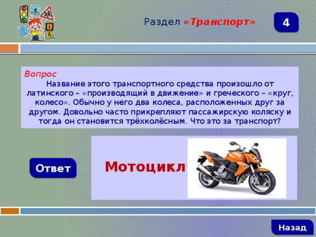 Раздел  «Транспорт» 4 Вопрос Название этого транспортного средства произошло от латинского – «производящий в движение» и греческого – «круг, колесо». Обычно у него два колеса, расположенных друг за другом. Довольно часто прикрепляют пассажирскую коляску и тогда он становится трёхколёсным. Что это за транспорт?   Мотоцикл Ответ   Назад 