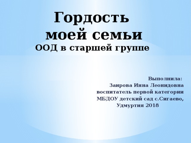 Гордость  моей семьи  ООД в старшей группе Выполнила: Заирова Инна Леонидовна  воспитатель первой категории МБДОУ детский сад с.Сигаево, Удмуртия 2018 