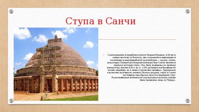Ступа в Санчи Санчи-деревня в индийском штате Мадхъя-Прадеш, в 46 км к северо-востоку от Бхопала, где сохранились выдающиеся памятники раннебуддийской архитектуры — храмы, ступы, монастыри.Главной достопримечательностью Санчи является первая в истории ступа. Она была возведена по приказу императора Ашоки в III в. до н. э. На рельефах изображены не только индийцы, но и люди в греческих одеждах. Задуманная в качестве наглядного символа Колеса дхармы, ступа в Санчи послужила прообразом всех последующих ступ. Расположенная поблизости сорокатонная колонна Ашоки была привезена сюда из Чунара. 
