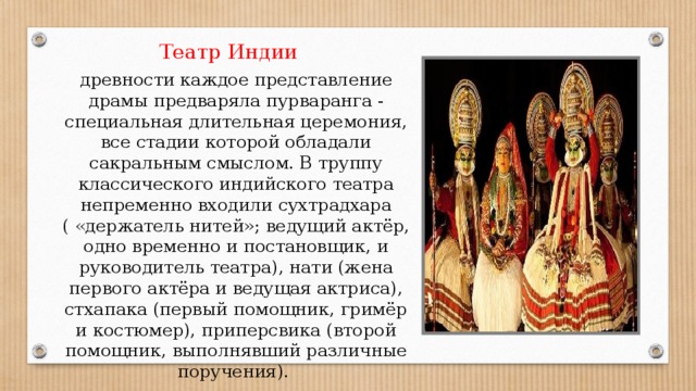  Театр Индии древности каждое представление драмы предваряла пурваранга - специальная длительная церемония, все стадии которой обладали сакральным смыслом. В труппу классического индийского театра непременно входили сухтрадхара ( «держатель нитей»; ведущий актёр, одно временно и постановщик, и руководитель театра), нати (жена первого актёра и ведущая актриса), стхапака (первый помощник, гримёр и костюмер), приперсвика (второй помощник, выполнявший различные поручения). 