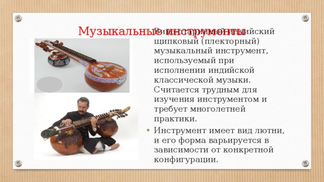 Музыкальные инструменты Вина-старинный индийский щипковый (плекторный) музыкальный инструмент, используемый при исполнении индийской классической музыки. Считается трудным для изучения инструментом и требует многолетней практики. Инструмент имеет вид лютни, и его форма варьируется в зависимости от конкретной конфигурации. 