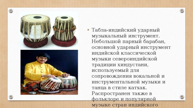 Табла-индийский ударный музыкальный инструмент. Небольшой парный барабан, основной ударный инструмент индийской классической музыки североиндийской традиции хиндустани, используемый для сопровождения вокальной и инструментальной музыки и танца в стиле катхак. Распространен также в фольклоре и популярной музыке стран индийского субконтинента. 