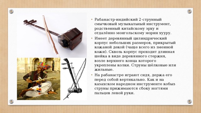 Рабанастр-индийский 2-струнный смычковый музыкальный инструмент, родственный китайскому эрху и отдалённо монгольскому морин хууру. Имеет деревянный цилиндрический корпус небольших размеров, прикрытый кожаной декой (чаще всего из змеиной кожи). Сквозь корпус проходит длинная шейка в виде деревянного стержня, возле верхнего конца которого укреплены колки. Струны шёлковые или жильные. На рабанастре играют сидя, держа его перед собой вертикально. Как и на казахском народном инструменте кобыз струны прижимаются сбоку ногтями пальцев левой руки. 