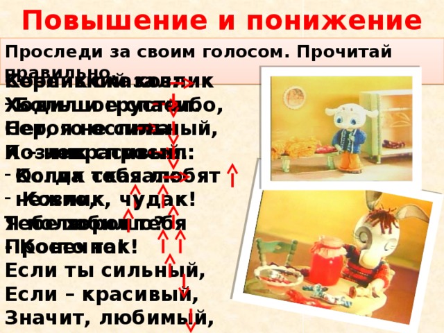 Повышение и понижение голоса. Проследи за своим голосом. Прочитай правильно. Козлик сказал: Серенький козлик Большое спасибо, Ходил и грустил. Нет, я не сильный, Серого ослика Я – некрасивый. Козлик спросил: Когда тебя любят нежно, Ослик сказал:  Козлик, чудак! Тебе хорошо? Я полюбил тебя - Конечно! Просто так! Если ты сильный, Если – красивый, Значит, любимый, Значит, счастливый.