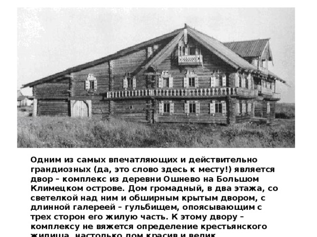 Одним из самых впечатляющих и действительно грандиозных (да, это слово здесь к месту!) является двор – комплекс из деревни Ошнево на Большом Климецком острове. Дом громадный, в два этажа, со светелкой над ним и обширным крытым двором, с длинной галереей – гульбищем, опоясывающим с трех сторон его жилую часть. К этому двору – комплексу не вяжется определение крестьянского жилища, настолько дом красив и велик. 