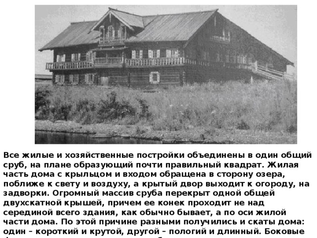 Все жилые и хозяйственные постройки объединены в один общий сруб, на плане образующий почти правильный квадрат. Жилая часть дома с крыльцом и входом обращена в сторону озера, поближе к свету и воздуху, а крытый двор выходит к огороду, на задворки. Огромный массив сруба перекрыт одной общей двухскатной крышей, причем ее конек проходит не над серединой всего здания, как обычно бывает, а по оси жилой части дома. По этой причине разными получились и скаты дома: один – короткий и крутой, другой – пологий и длинный. Боковые фасады дома имеют очень своеобразные ассиметричные очертания, что не лишает огромный дом красоты, обаяния и даже некоторого изящества. 