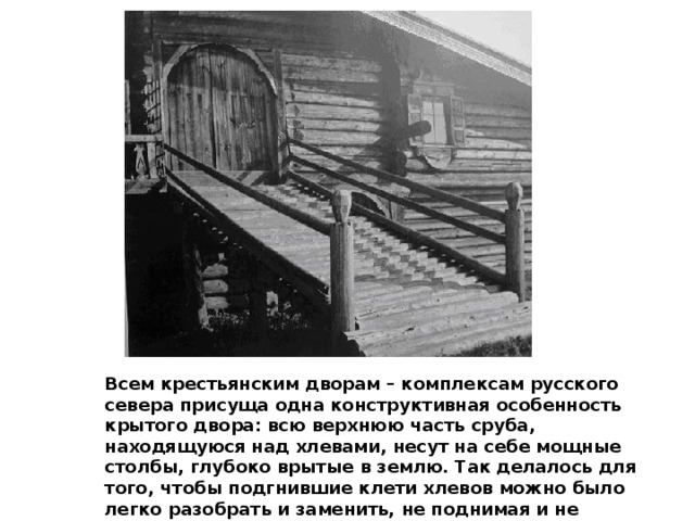 Всем крестьянским дворам – комплексам русского севера присуща одна конструктивная особенность крытого двора: всю верхнюю часть сруба, находящуюся над хлевами, несут на себе мощные столбы, глубоко врытые в землю. Так делалось для того, чтобы подгнившие клети хлевов можно было легко разобрать и заменить, не поднимая и не нарушая основной конструкции сруба. 