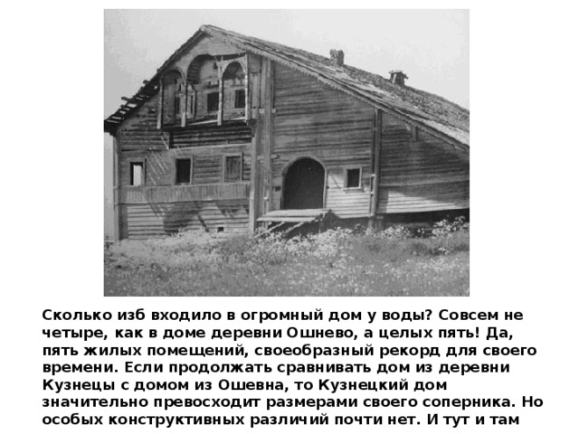 Сколько изб входило в огромный дом у воды? Совсем не четыре, как в доме деревни Ошнево, а целых пять! Да, пять жилых помещений, своеобразный рекорд для своего времени. Если продолжать сравнивать дом из деревни Кузнецы с домом из Ошевна, то Кузнецкий дом значительно превосходит размерами своего соперника. Но особых конструктивных различий почти нет. И тут и там все тот же «кошель», разница только в высоте и размерах. 