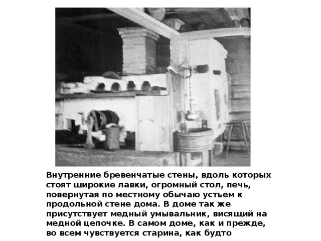 Внутренние бревенчатые стены, вдоль которых стоят широкие лавки, огромный стол, печь, повернутая по местному обычаю устьем к продольной стене дома. В доме так же присутствует медный умывальник, висящий на медной цепочке. В самом доме, как и прежде, во всем чувствуется старина, как будто попадаешь на столетия назад. 