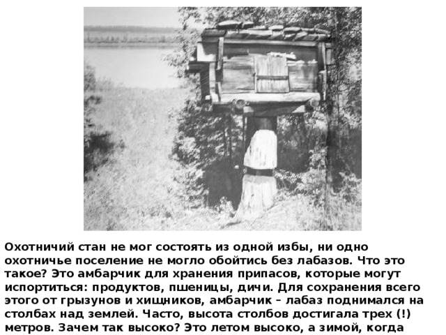 Охотничий стан не мог состоять из одной избы, ни одно охотничье поселение не могло обойтись без лабазов. Что это такое? Это амбарчик для хранения припасов, которые могут испортиться: продуктов, пшеницы, дичи. Для сохранения всего этого от грызунов и хищников, амбарчик – лабаз поднимался на столбах над землей. Часто, высота столбов достигала трех (!) метров. Зачем так высоко? Это летом высоко, а зимой, когда слой снега в полтора метра, это вполне нормально. 