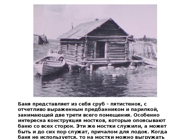 Баня представляет из себя сруб – пятистенок, с отчетливо выраженным предбанником и парилкой, занимающей две трети всего помещения. Особенно интересна конструкция мостков, которые опоясывают баню со всех сторон. Эти же мостки служили, а может быть и до сих пор служат, причалом для лодок. Когда баня не используется, то на мостки можно выгружать сети и богатый рыбный улов. 