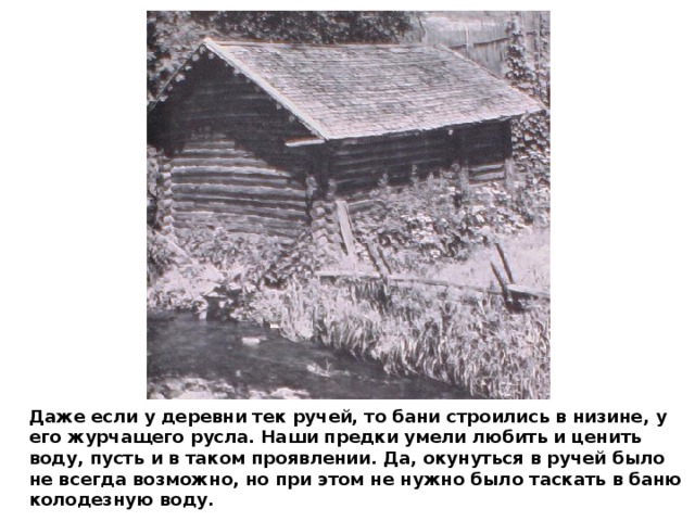 Даже если у деревни тек ручей, то бани строились в низине, у его журчащего русла. Наши предки умели любить и ценить воду, пусть и в таком проявлении. Да, окунуться в ручей было не всегда возможно, но при этом не нужно было таскать в баню колодезную воду. 
