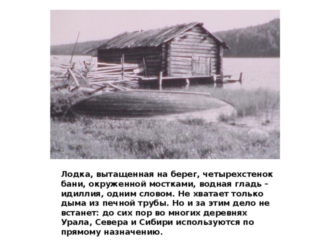 Лодка, вытащенная на берег, четырехстенок бани, окруженной мостками, водная гладь – идиллия, одним словом. Не хватает только дыма из печной трубы. Но и за этим дело не встанет: до сих пор во многих деревнях Урала, Севера и Сибири используются по прямому назначению. 