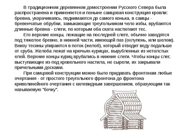 В традиционном деревянном домостроении Русского Севера была распространена и применяется и поныне самцовая конструкция кровли: бревна, укорачиваясь, поднимаются до самого конька, в самцы - бревенчатые обрубки, замыкающие треугольником чело избы, врубаются длинные бревна - слеги, по которым оба ската настилают тес. Его верхние концы, лежащие на последней слеге, обычно заводятся под тяжелое бревно, в нижней части, имеющей паз (охлупень, или шелом). Внизу тесины упираются в поток (желоб), который отводит воду подальше от сруба. Желоба лежат на крючьях-курицах, вырубленных из нетолстых елей. Верхние концы куриц врубались в нижние слеги. Чтобы концы слег, выступающие из-под кровельного настила, не сырели, их закрывали причельными досками. При самцовой конструкции можно было придавать фронтонам любые очертания - от простого треугольного фронтона до фронтона криволинейного очертания с килевидным завершением, образующим так называемую 