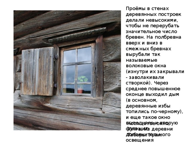 Проёмы в стенах деревянных построек делали невысокими, чтобы не перерубать значительное число бревен. На полбревна вверх и вниз в смежных бревнах вырубали так называемые волоковые окна (изнутри их закрывали - заволакивали створкой). Через среднее повышенное оконце выходил дым (в основном, деревянные избы топились по-черному), и еще такое окно выполняло и вторую функцию дополнительного освещения внутреннего убранства помещения. Косящатое окно XVII в. Из деревни Таборы. Урал. 