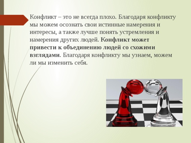 Конфликт – это не всегда плохо. Благодаря конфликту мы можем осознать свои истинные намерения и интересы, а также лучше понять устремления и намерения других людей. Конфликт может привести к объединению людей со схожими взглядами . Благодаря конфликту мы узнаем, можем ли мы изменить себя.  
