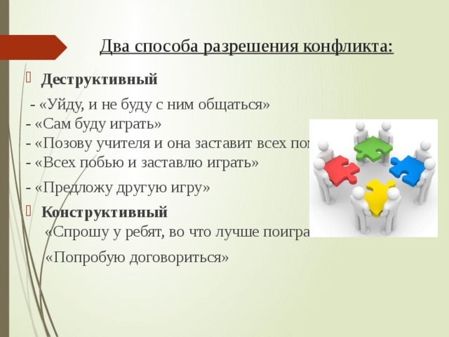 Два способа разрешения конфликта:   Деструктивный   - «Уйду, и не буду с ним общаться»  - «Сам буду играть»  - «Позову учителя и она заставит всех помириться»  - «Всех побью и заставлю играть» - «Предложу другую игру» Конструктивный  «Спрошу у ребят, во что лучше поиграть»  «Попробую договориться»  