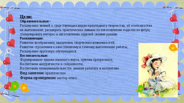  Цели:  Образовательные : Расширение знаний о существующих видах прикладного творчества, об особенностях их выполнения; расширить практические навыки по изготовлению поделок из фетра; стимулировать интерес к изготовлению изделий своими руками. Развивающие:   Развитие воображения, мышления, творческих возможностей; Развитие стремления к качественному и точному выполнению работы; Расширение кругозора обучающихся. Воспитательные:  Формирование художественного вкуса, чувства прекрасного; Воспитание аккуратности и собранности; Воспитание коммуникабельности, умения работать в коллективе. Вид занятия:  практическое. Форма проведения:  мастер-класс. 