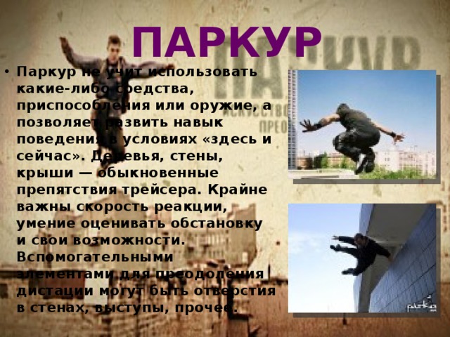 ПАРКУР Паркур не учит использовать какие-либо средства, приспособления или оружие, а позволяет развить навык поведения в условиях «здесь и сейчас». Деревья, стены, крыши — обыкновенные препятствия трейсера. Крайне важны скорость реакции, умение оценивать обстановку и свои возможности. Вспомогательными элементами для преодоления дистации могут быть отверстия в стенах, выступы, прочее. 