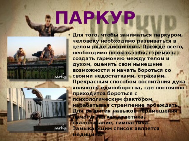 ПАРКУР Для того, чтобы заниматься паркуром, человеку необходимо развиваться в целом ряде дисциплин. Прежде всего, необходимо познать себя, стремясь создать гармонию между телом и духом, оценить свои нынешние возможности и начать бороться со своими недостатками, страхами. Прекрасным способом воспитания духа являются единоборства, где постоянно приходится бороться с психологическим фактором, нарабатывая стремление побеждать. Для развития навыков перемещения помогут лёгкая атлетика, скалолазание, гимнастика. Замыкающим список является медицина. 