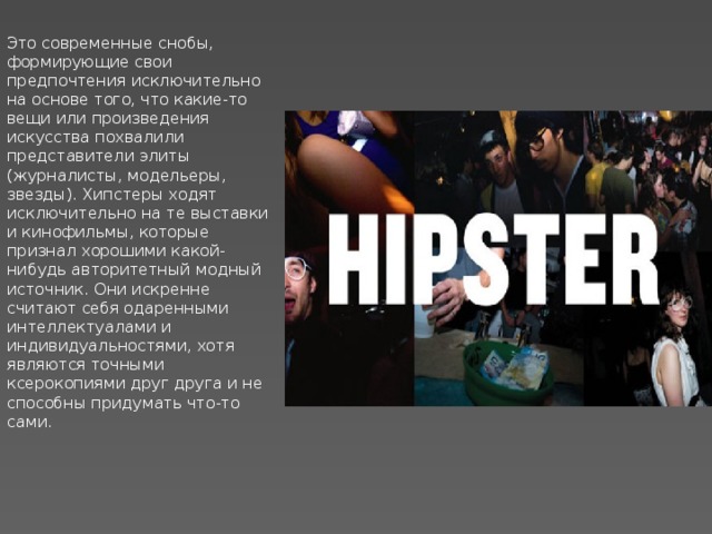 Это современные снобы, формирующие свои предпочтения исключительно на основе того, что какие-то вещи или произведения искусства похвалили представители элиты (журналисты, модельеры, звезды). Хипстеры ходят исключительно на те выставки и кинофильмы, которые признал хорошими какой-нибудь авторитетный модный источник. Они искренне считают себя одаренными интеллектуалами и индивидуальностями, хотя являются точными ксерокопиями друг друга и не способны придумать что-то сами. 