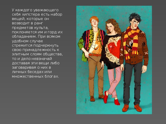 У каждого уважающего себя хипстера есть набор вещей, которые он возводит в ранг предметов культа, поклоняется им и горд их обладанием. При всяком удобном случае стремится подчеркнуть свою принадлежность к элитным слоям общества, то и дело невзначай доставая эти вещи либо заговаривая о них в личных беседах или множественных блогах. 