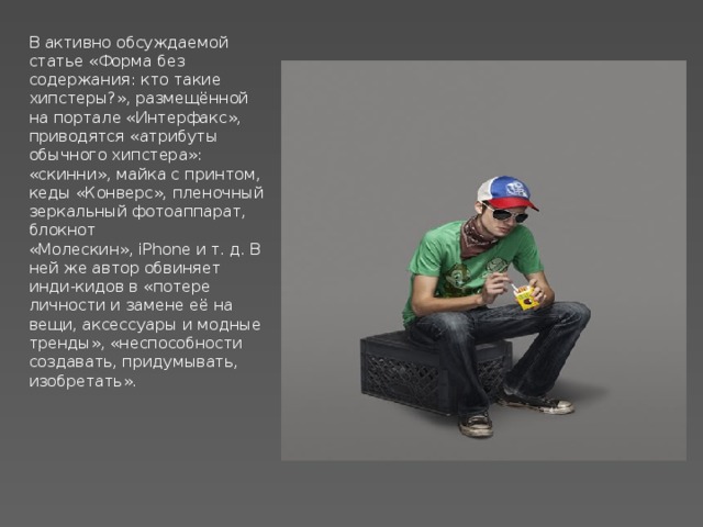 В активно обсуждаемой статье «Форма без содержания: кто такие хипстеры?», размещённой на портале «Интерфакс», приводятся «атрибуты обычного хипстера»: «скинни», майка с принтом, кеды «Конверс», пленочный зеркальный фотоаппарат, блокнот «Молескин», iPhone и т. д. В ней же автор обвиняет инди-кидов в «потере личности и замене её на вещи, аксессуары и модные тренды», «неспособности создавать, придумывать, изобретать». 
