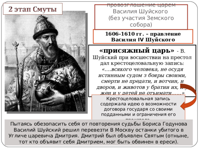 19 мая 1606 г. – провозглашение царем Василия Шуйского  (без участия Земского собора) 1606-1610 гг. – правление Василия IV Шуйского «присяжный царь» - В. Шуйский при восшествии на престол дал крестоцеловальную запись: «….всякого человека, не осудя истинным судом з бояры своими, смерти не предати, и вотчин, и дворов, и животов у братии их, и у жен и у детей не отъимати,…..» Крестоцеловальная запись содержала идею о возможности договора государя со своими подданными и ограничения его произвола. Пытаясь обезопасить себя от повторения судьбы Бориса Годунова Василий Шуйский решил перевезти В Москву останки убитого в Угличе царевича Дмитрия. Дмитрий был объявлен Святым (отныне, тот кто объявит себя Дмитрием, мог быть обвинен в ереси). 