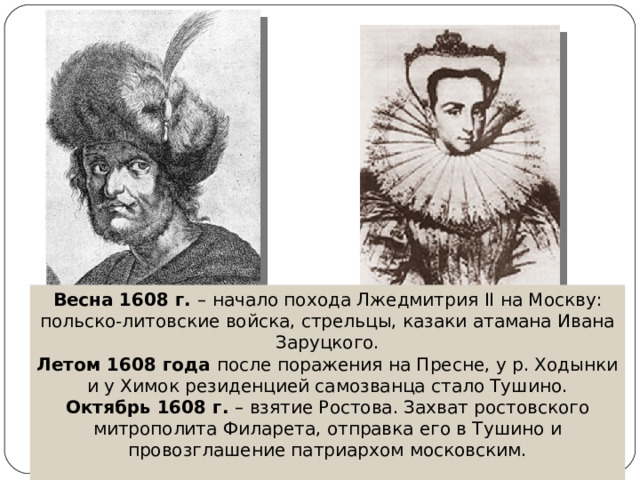 Весна 1608 г. – начало похода Лжедмитрия II на Москву: польско-литовские войска, стрельцы, казаки атамана Ивана Заруцкого. Летом 1608 года после поражения на Пресне, у р. Ходынки и у Химок резиденцией самозванца стало Тушино. Октябрь 1608 г. – взятие Ростова. Захват ростовского митрополита Филарета, отправка его в Тушино и провозглашение патриархом московским. 