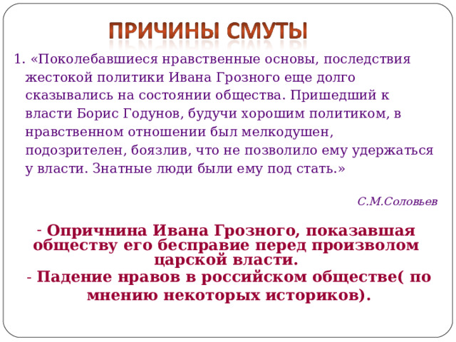 1. «Поколебавшиеся нравственные основы, последствия жестокой политики Ивана Грозного еще долго сказывались на состоянии общества. Пришедший к власти Борис Годунов, будучи хорошим политиком, в нравственном отношении был мелкодушен, подозрителен, боязлив, что не позволило ему удержаться у власти. Знатные люди были ему под стать.»  С.М.Соловьев  Опричнина Ивана Грозного, показавшая обществу его бесправие перед произволом царской власти.  - Падение нравов в российском обществе( по мнению некоторых историков). 
