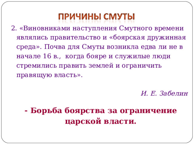 2. «Виновниками наступления Смутного времени являлись правительство и «боярская дружинная среда». Почва для Смуты возникла едва ли не в начале 16 в., когда бояре и служилые люди стремились править землей и ограничить правящую власть».  И. Е. Забелин   - Борьба боярства за ограничение царской власти. 