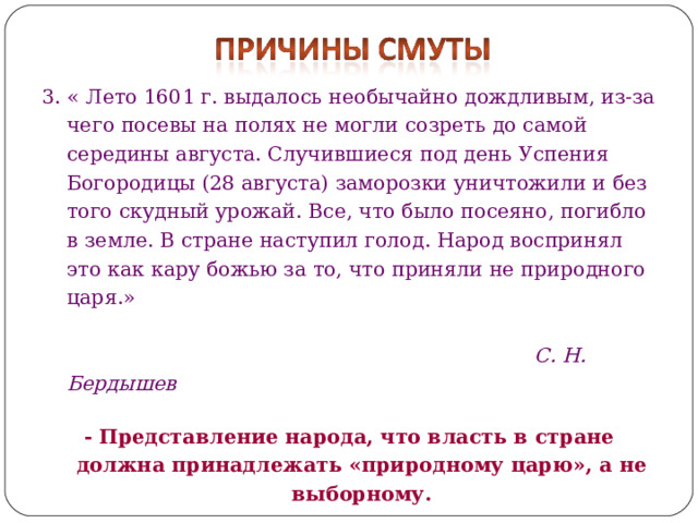 3. « Лето 1601 г. выдалось необычайно дождливым, из-за чего посевы на полях не могли созреть до самой середины августа. Случившиеся под день Успения Богородицы (28 августа) заморозки уничтожили и без того скудный урожай. Все, что было посеяно, погибло в земле. В стране наступил голод. Народ воспринял это как кару божью за то, что приняли не природного царя.»  С. Н. Бердышев  - Представление народа, что власть в стране должна принадлежать «природному царю», а не выборному.  