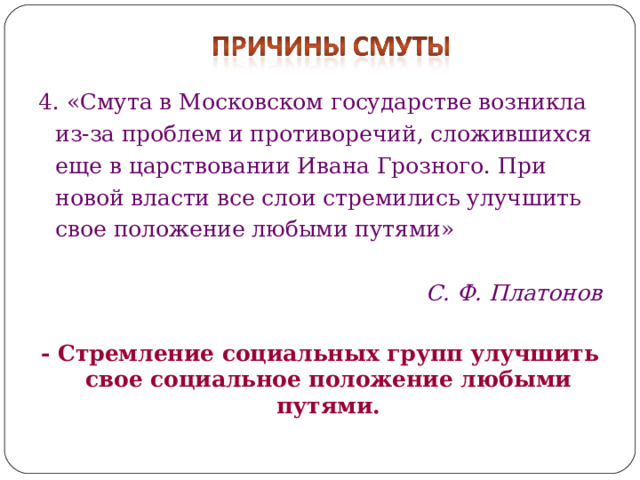 4. «Смута в Московском государстве возникла из-за проблем и противоречий, сложившихся еще в царствовании Ивана Грозного. При новой власти все слои стремились улучшить свое положение любыми путями»  С. Ф. Платонов  - Стремление социальных групп улучшить свое социальное положение любыми путями. 